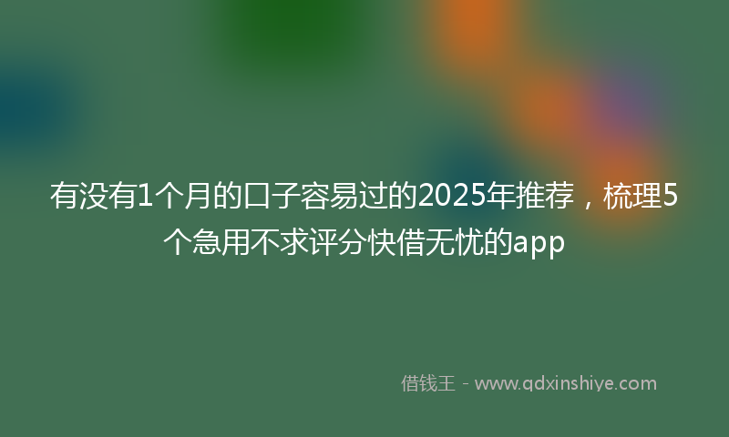有没有1个月的口子容易过的2025年推荐，梳理5个急用不求评分快借无忧的app