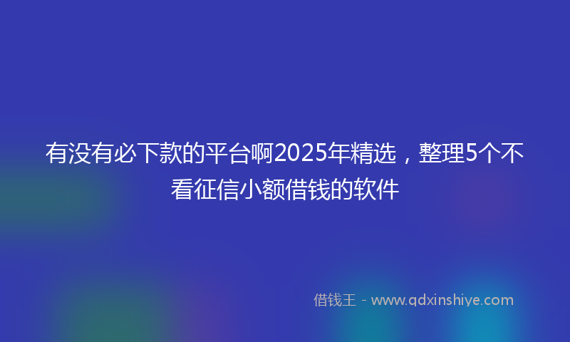 有没有必下款的平台啊2025年精选，整理5个不看征信小额借钱的软件