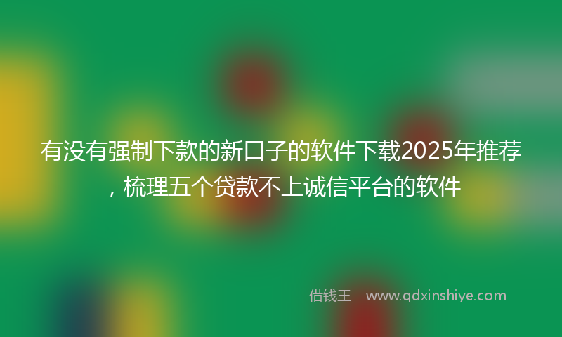 有没有强制下款的新口子的软件下载2025年推荐，梳理五个贷款不上诚信平台的软件