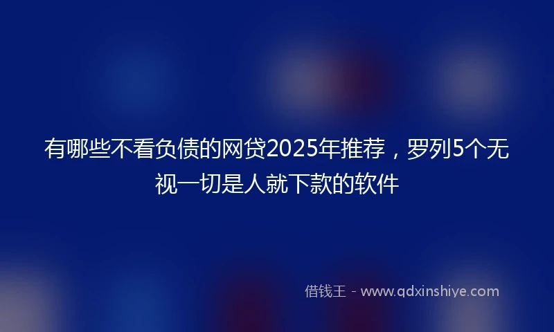 有哪些不看负债的网贷2025年推荐，罗列5个无视一切是人就下款的软件