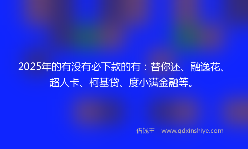 2025年的有没有必下款的有：替你还、融逸花、超人卡、柯基贷、度小满金融等。