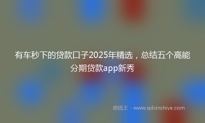 有车秒下的贷款口子2025年精选，总结五个高能分期贷款app新秀