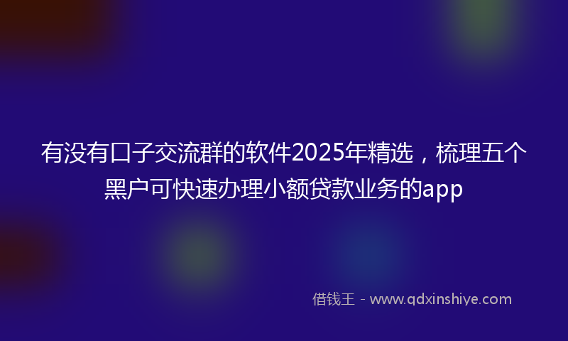 有没有口子交流群的软件2025年精选，梳理五个黑户可快速办理小额贷款业务的app