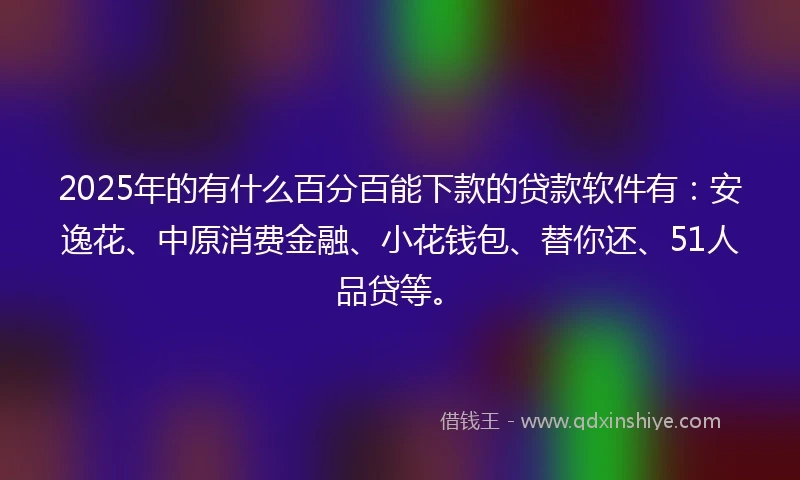 2025年的有什么百分百能下款的贷款软件有：安逸花、中原消费金融、小花钱包、替你还、51人品贷等。