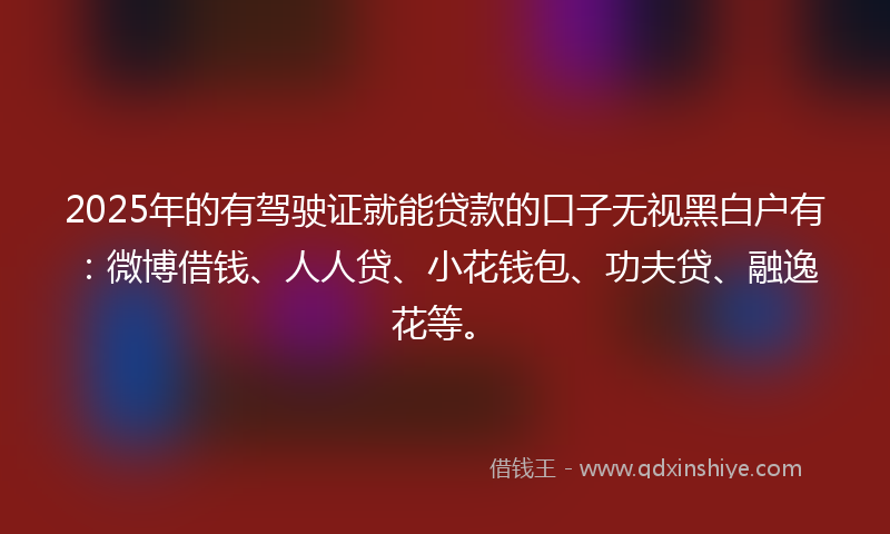 2025年的有驾驶证就能贷款的口子无视黑白户有：微博借钱、人人贷、小花钱包、功夫贷、融逸花等。