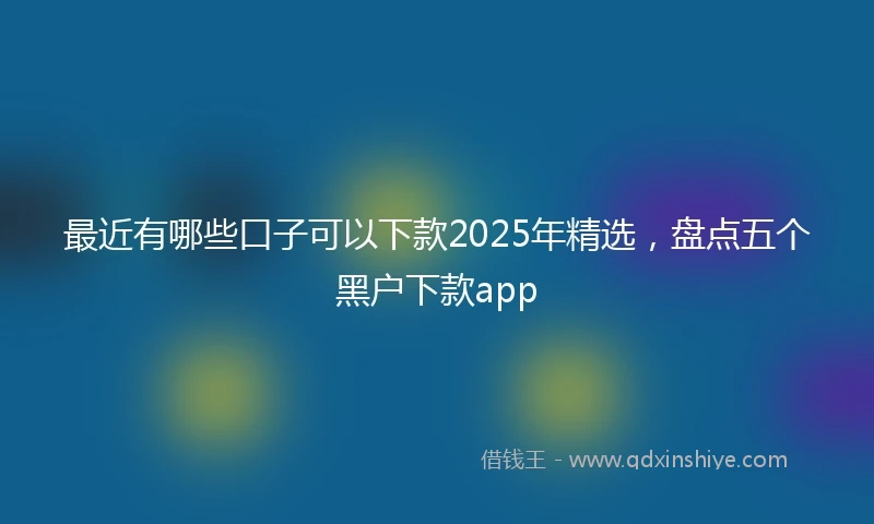 最近有哪些口子可以下款2025年精选,盘点五个黑户下款app