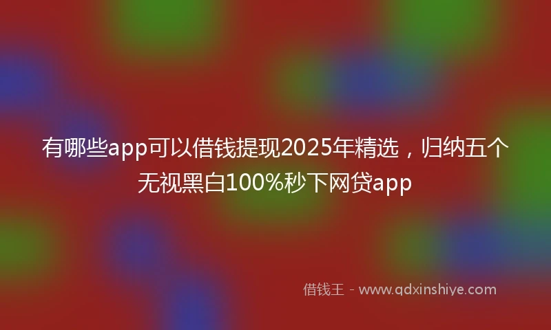 有哪些app可以借钱提现2025年精选，归纳五个无视黑白100%秒下网贷app