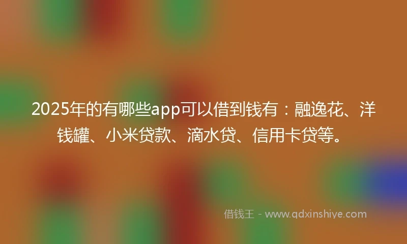 2025年的有哪些app可以借到钱有：融逸花、洋钱罐、小米贷款、滴水贷、信用卡贷等。