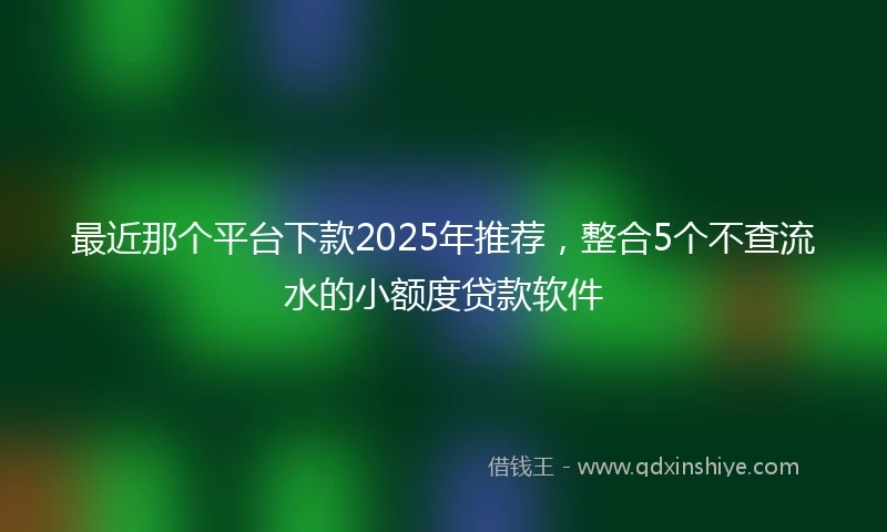 最近那个平台下款2025年推荐,整合5个不查流水的小额度贷款软件