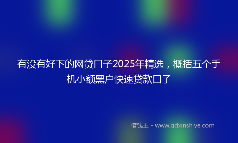 有没有好下的网贷口子2025年精选，概括五个手机小额黑户快速贷款口子