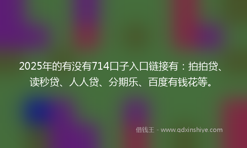 2025年的有没有714口子入口链接有：拍拍贷、读秒贷、人人贷、分期乐、百度有钱花等。