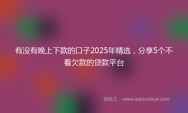 有没有晚上下款的口子2025年精选，分享5个不看欠款的贷款平台