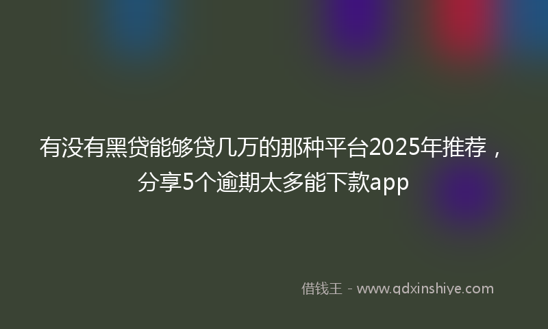 有没有黑贷能够贷几万的那种平台2025年推荐，分享5个逾期太多能下款app