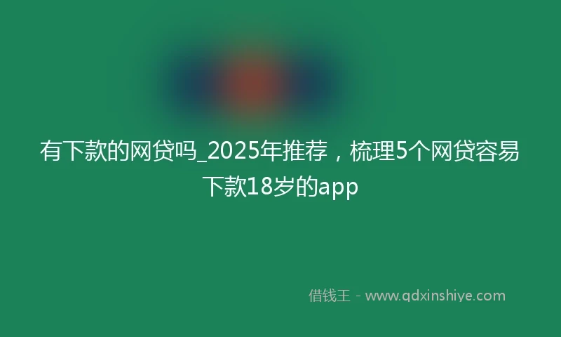 有下款的网贷吗_2025年推荐，梳理5个网贷容易下款18岁的app