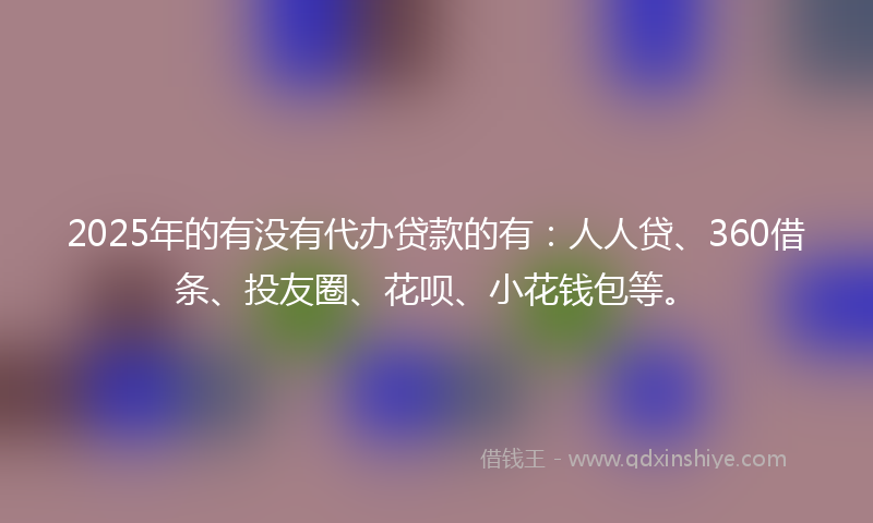 2025年的有没有代办贷款的有：人人贷、360借条、投友圈、花呗、小花钱包等。