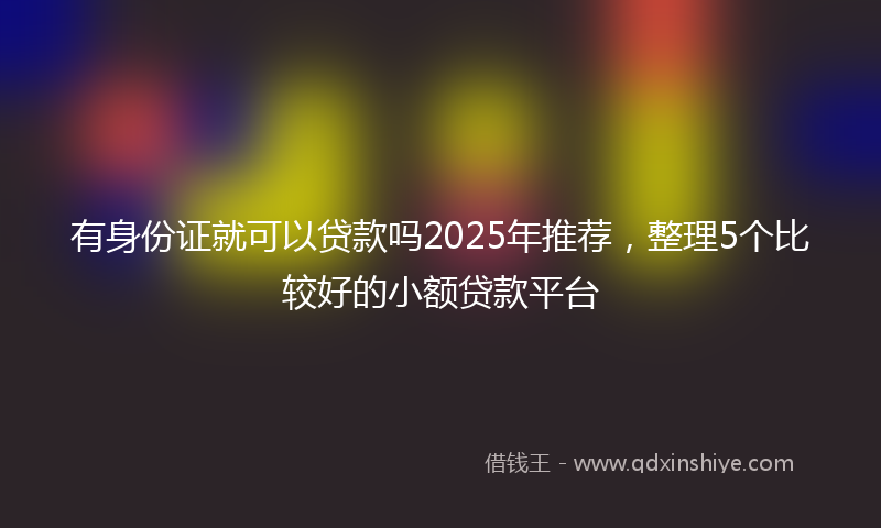 有身份证就可以贷款吗2025年推荐，整理5个比较好的小额贷款平台