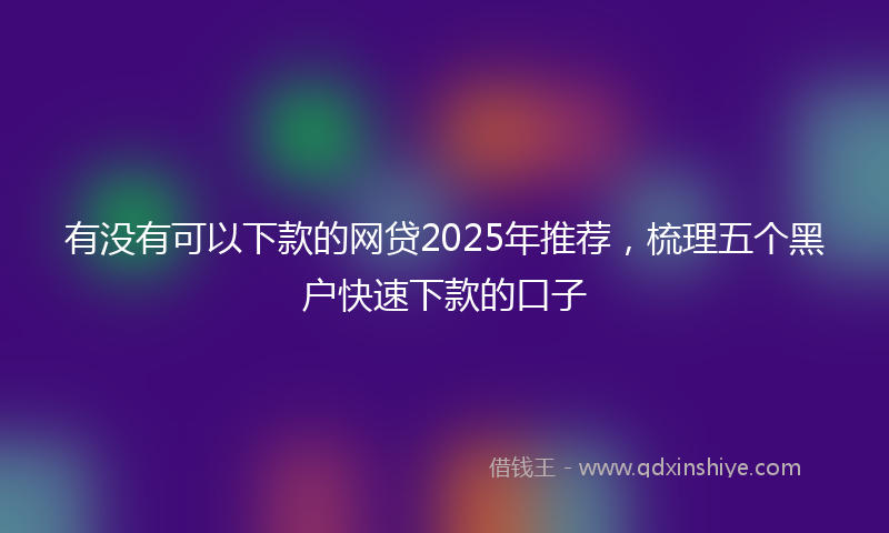 有没有可以下款的网贷2025年推荐，梳理五个黑户快速下款的口子