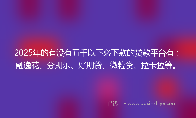 2025年的有没有五千以下必下款的贷款平台有：融逸花、分期乐、好期贷、微粒贷、拉卡拉等。