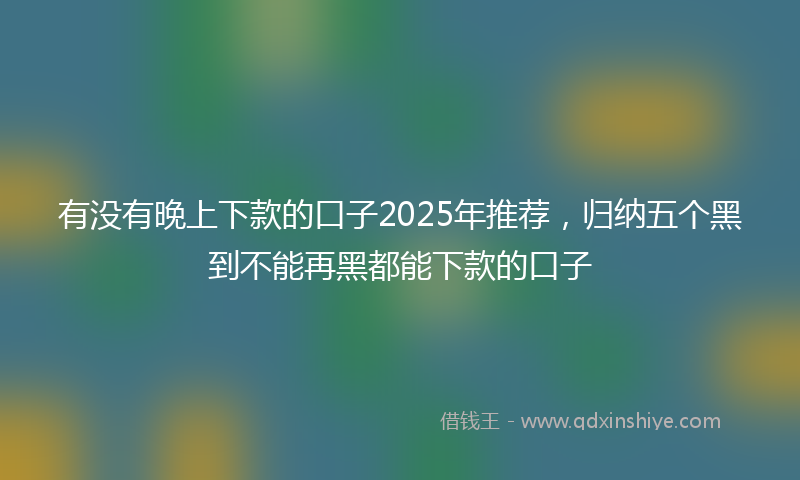 有没有晚上下款的口子2025年推荐，归纳五个黑到不能再黑都能下款的口子