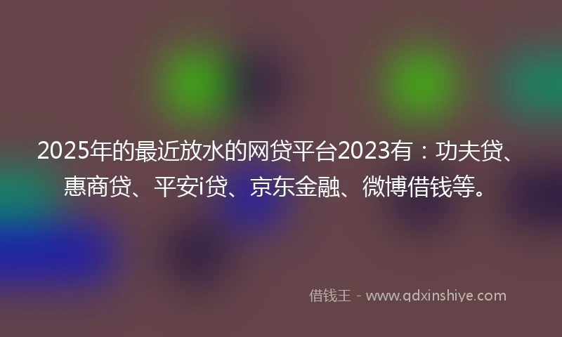 2025年的最近放水的网贷平台2023有：功夫贷、惠商贷、平安i贷、京东金融、微博借钱等。