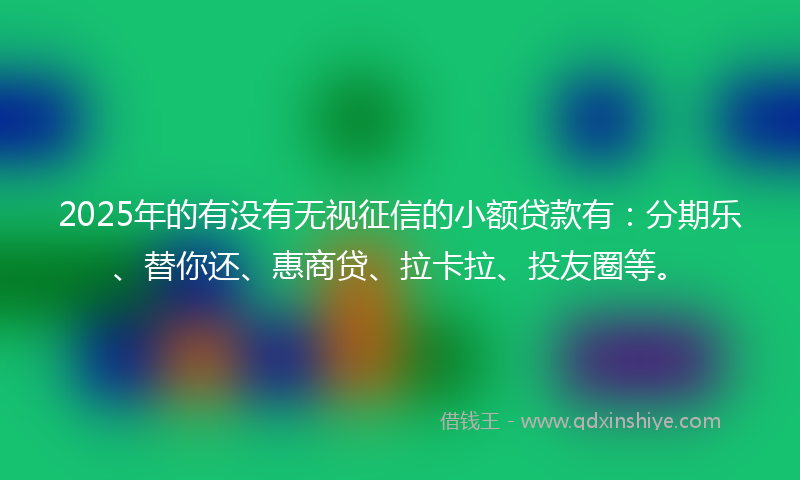 2025年的有没有无视征信的小额贷款有：分期乐、替你还、惠商贷、拉卡拉、投友圈等。