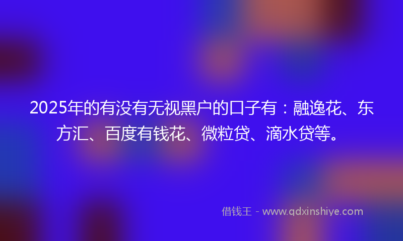 2025年的有没有无视黑户的口子有：融逸花、东方汇、百度有钱花、微粒贷、滴水贷等。