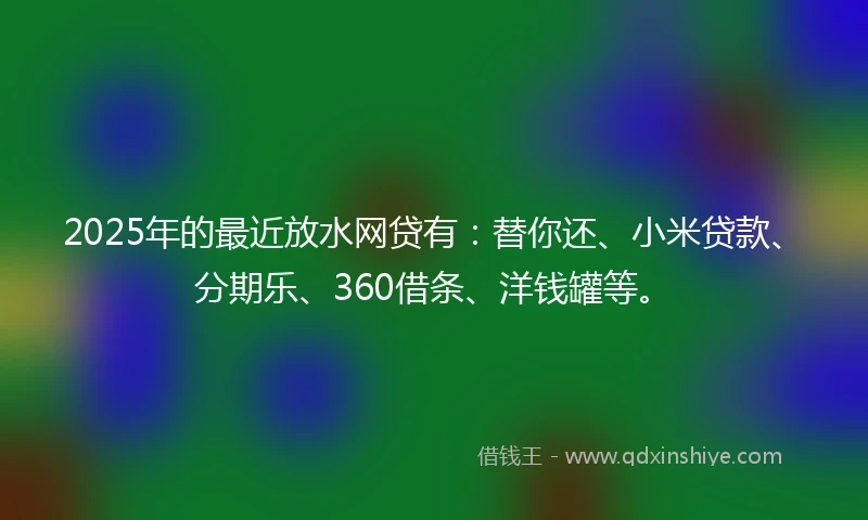 2025年的最近放水网贷有:替你还、小米贷款、分期乐、360借条、洋钱罐等。