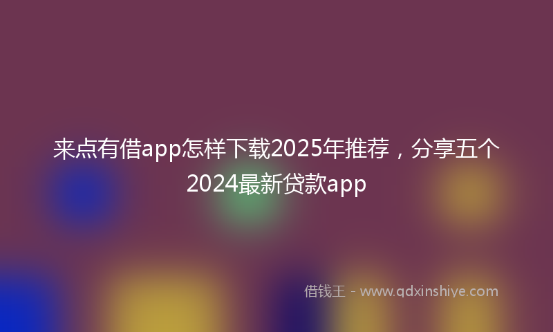 来点有借app怎样下载2025年推荐，分享五个2024最新贷款app