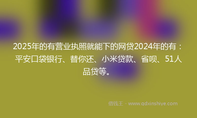 2025年的有营业执照就能下的网贷2024年的有：平安口袋银行、替你还、小米贷款、省呗、51人品贷等。