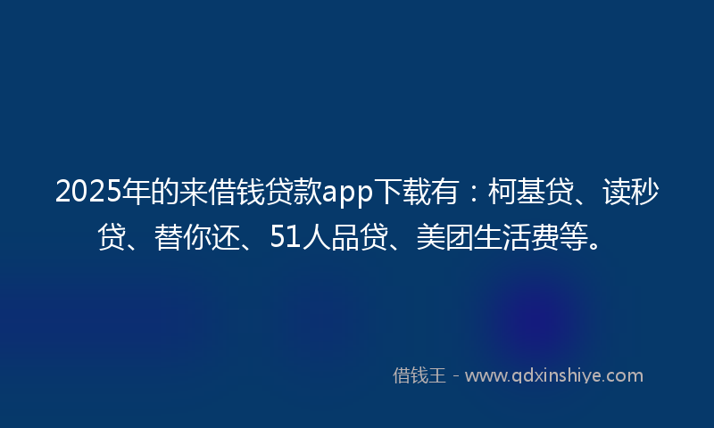 2025年的来借钱贷款app下载有：柯基贷、读秒贷、替你还、51人品贷、美团生活费等。