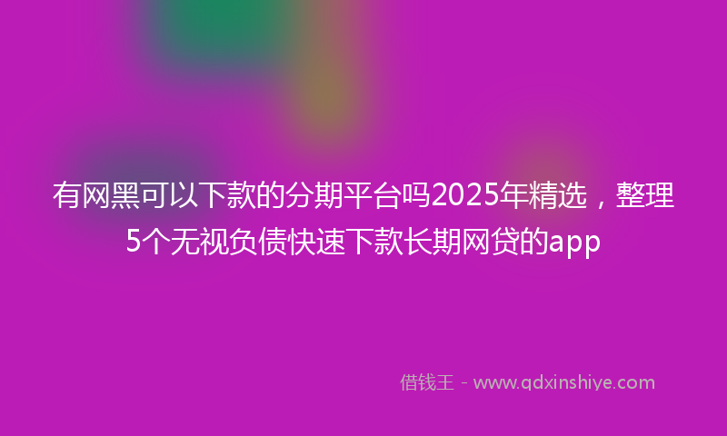 有网黑可以下款的分期平台吗2025年精选，整理5个无视负债快速下款长期网贷的app