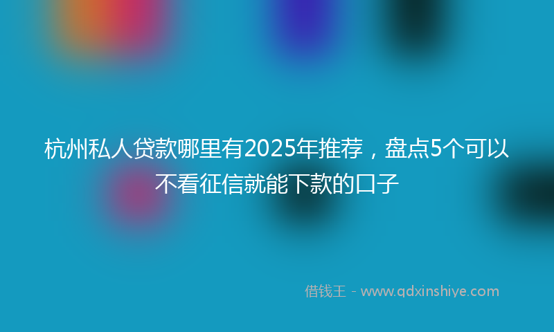杭州私人贷款哪里有2025年推荐，盘点5个可以不看征信就能下款的口子