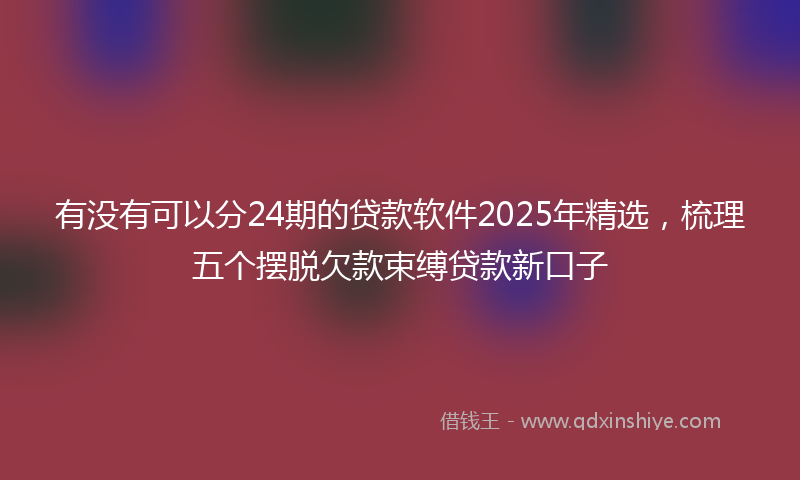 有没有可以分24期的贷款软件2025年精选，梳理五个摆脱欠款束缚贷款新口子