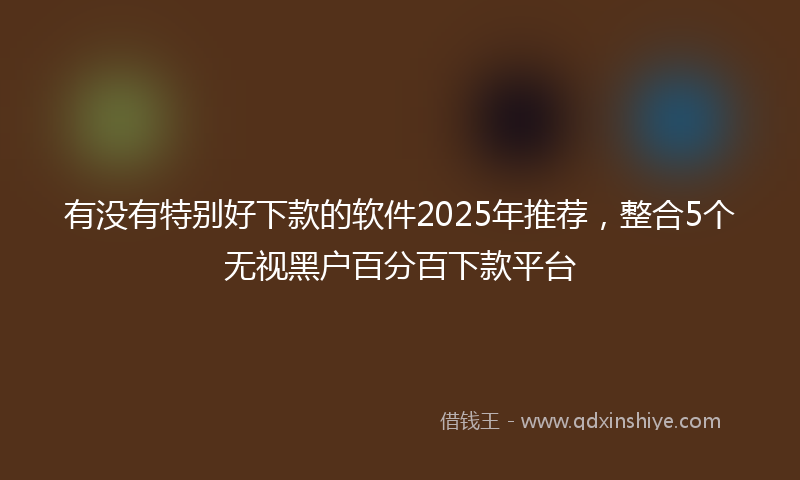 有没有特别好下款的软件2025年推荐，整合5个无视黑户百分百下款平台
