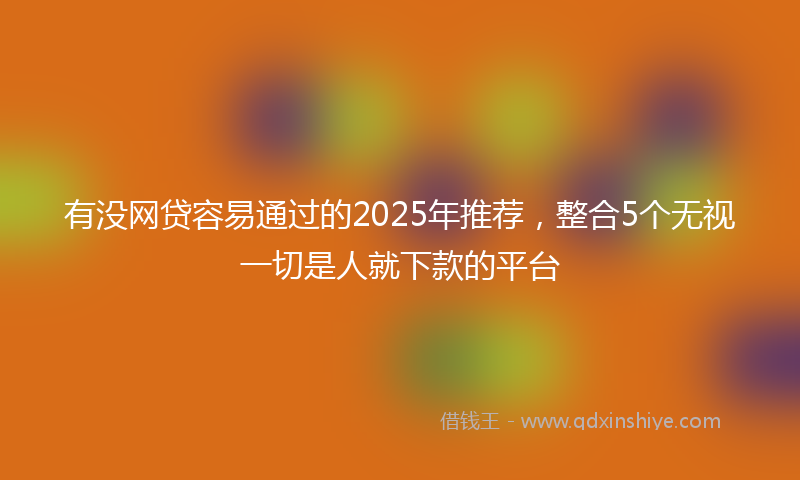 有没网贷容易通过的2025年推荐，整合5个无视一切是人就下款的平台