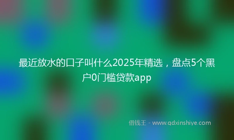 最近放水的口子叫什么2025年精选，盘点5个黑户0门槛贷款app