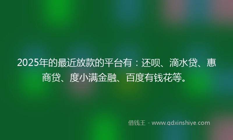 2025年的最近放款的平台有：还呗、滴水贷、惠商贷、度小满金融、百度有钱花等。