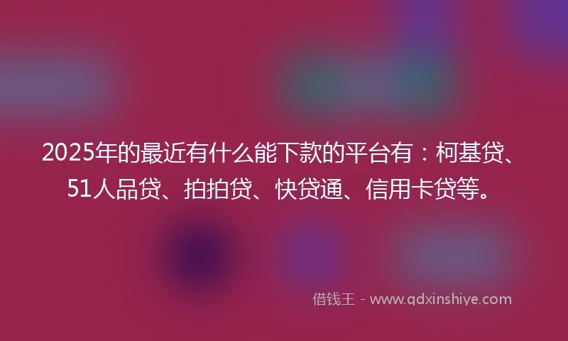 2025年的最近有什么能下款的平台有:柯基贷、51人品贷、拍拍贷、快贷通、信用卡贷等。