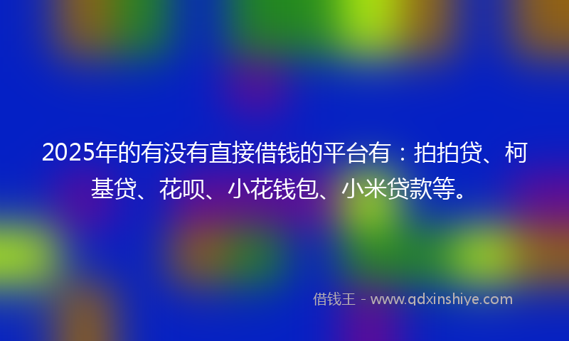 2025年的有没有直接借钱的平台有：拍拍贷、柯基贷、花呗、小花钱包、小米贷款等。