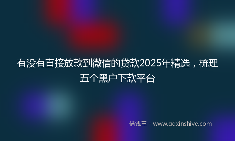 有没有直接放款到微信的贷款2025年精选，梳理五个黑户下款平台