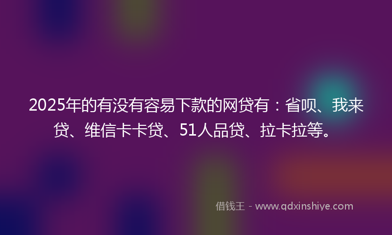 2025年的有没有容易下款的网贷有：省呗、我来贷、维信卡卡贷、51人品贷、拉卡拉等。