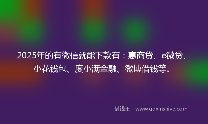 2025年的有微信就能下款有：惠商贷、e微贷、小花钱包、度小满金融、微博借钱等。