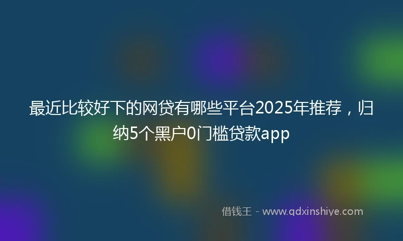 最近比较好下的网贷有哪些平台2025年推荐,归纳5个黑户0门槛贷款app