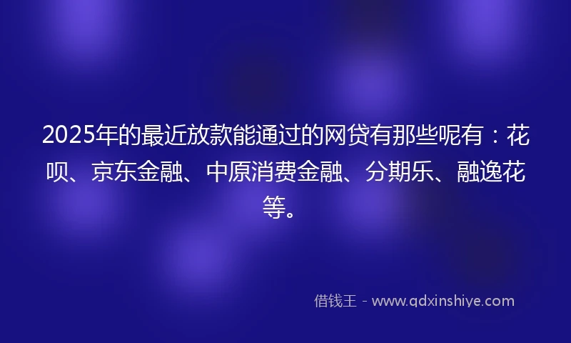 2025年的最近放款能通过的网贷有那些呢有：花呗、京东金融、中原消费金融、分期乐、融逸花等。