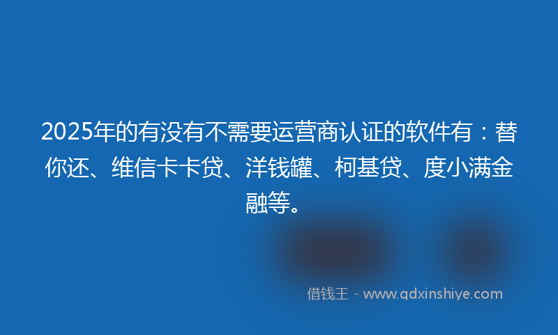 2025年的有没有不需要运营商认证的软件有：替你还、维信卡卡贷、洋钱罐、柯基贷、度小满金融等。