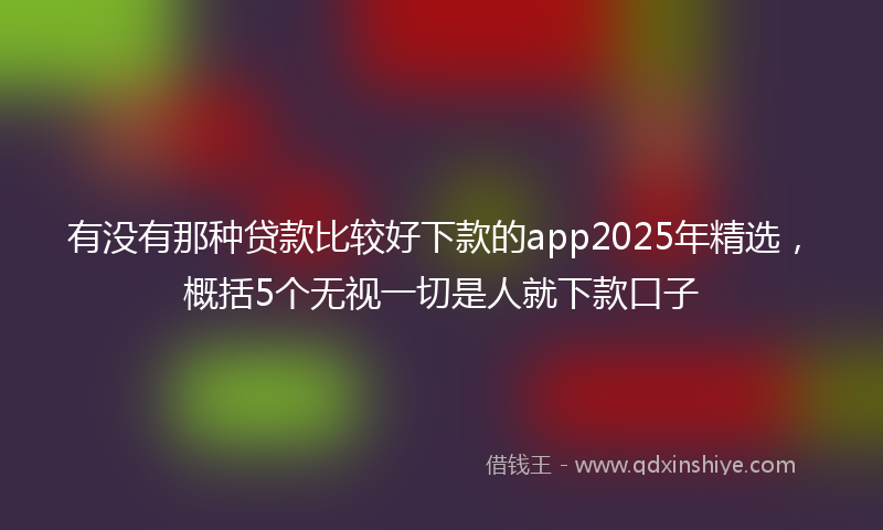 有没有那种贷款比较好下款的app2025年精选，概括5个无视一切是人就下款口子