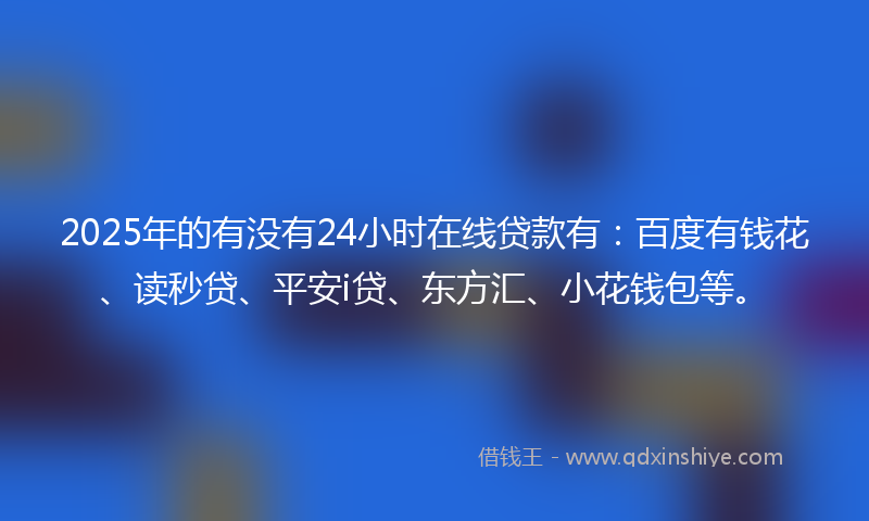 2025年的有没有24小时在线贷款有：百度有钱花、读秒贷、平安i贷、东方汇、小花钱包等。