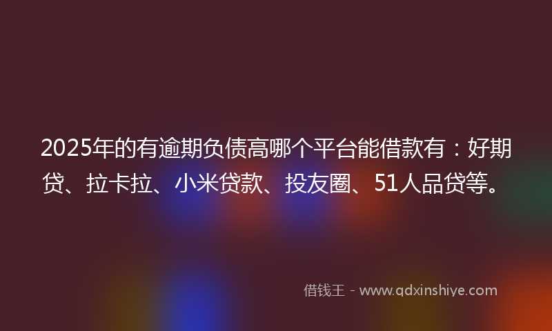 2025年的有逾期负债高哪个平台能借款有：好期贷、拉卡拉、小米贷款、投友圈、51人品贷等。