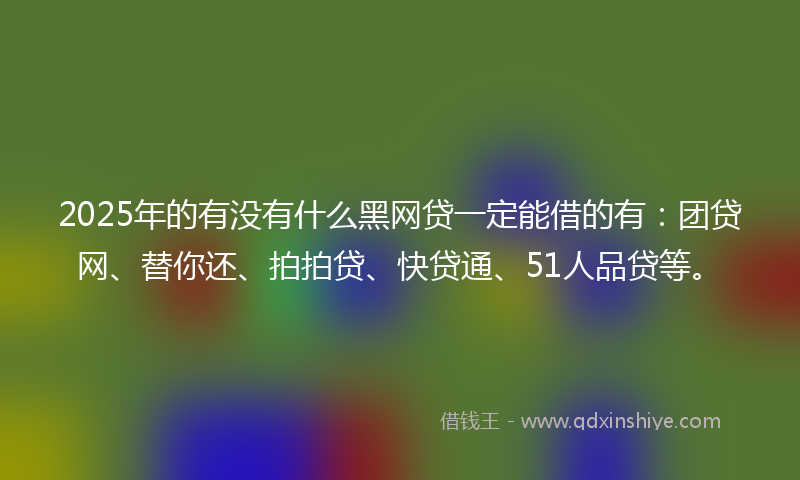 2025年的有没有什么黑网贷一定能借的有：团贷网、替你还、拍拍贷、快贷通、51人品贷等。