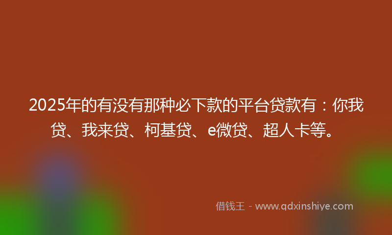 2025年的有没有那种必下款的平台贷款有：你我贷、我来贷、柯基贷、e微贷、超人卡等。